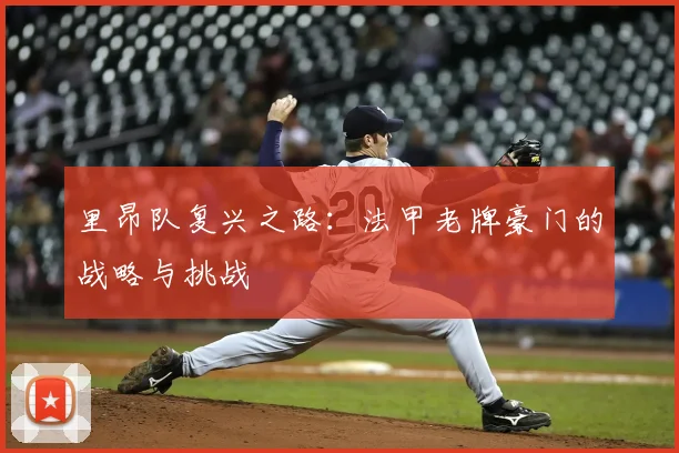 里昂队复兴之路：法甲老牌豪门的战略与挑战