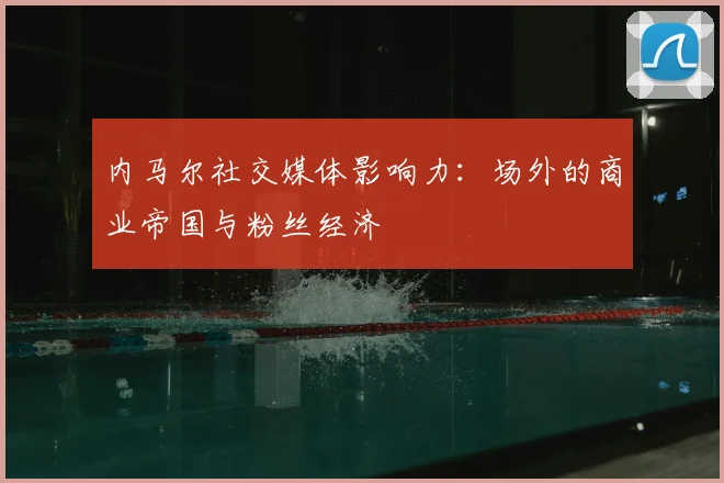 内马尔社交媒体影响力：场外的商业帝国与粉丝经济