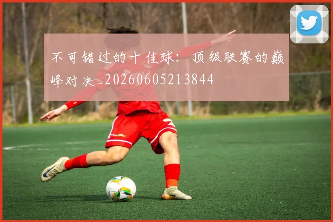不可错过的十佳球：顶级联赛的巅峰对决_20260605213844