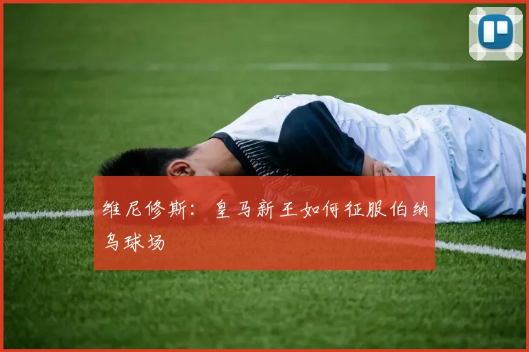 维尼修斯:皇马新王如何征服伯纳乌球场