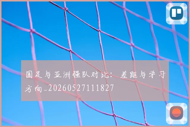 国足与亚洲强队对比：差距与学习方向_20260527111827