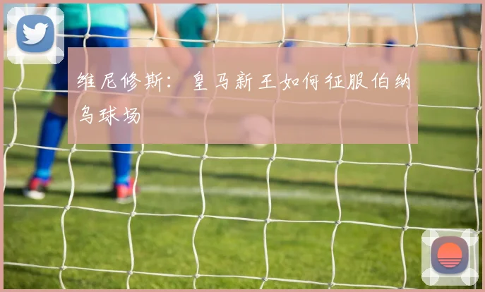 维尼修斯：皇马新王如何征服伯纳乌球场
