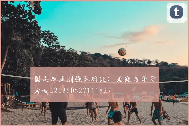 国足与亚洲强队对比：差距与学习方向_20260527111827