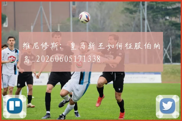 维尼修斯：皇马新王如何征服伯纳乌_20260605171338