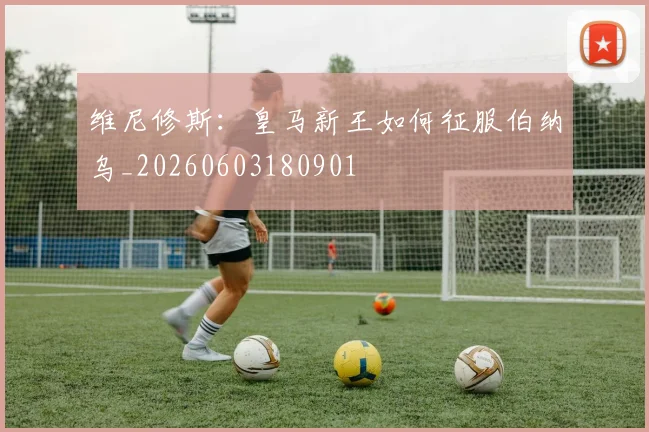 维尼修斯:皇马新王如何征服伯纳乌_20260603180901